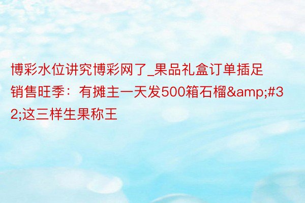 博彩水位讲究博彩网了_果品礼盒订单插足销售旺季：有摊主一天发500箱石榴&#32;这三样生果称王