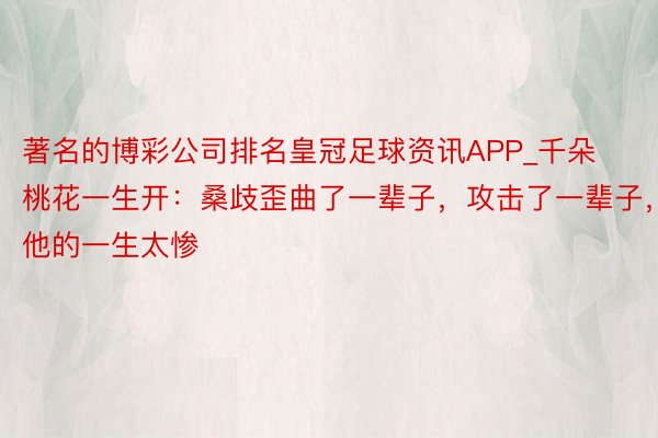 著名的博彩公司排名皇冠足球资讯APP_千朵桃花一生开：桑歧歪曲了一辈子，攻击了一辈子，他的一生太惨
