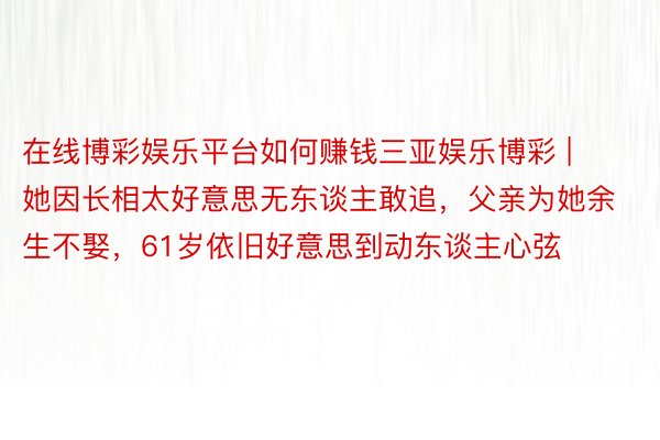 在线博彩娱乐平台如何赚钱三亚娱乐博彩 | 她因长相太好意思无东谈主敢追，父亲为她余生不娶，61岁依旧好意思到动东谈主心弦