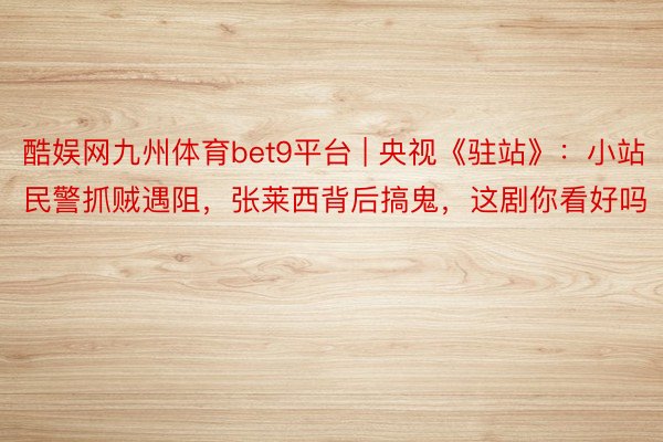 酷娱网九州体育bet9平台 | 央视《驻站》：小站民警抓贼遇阻，张莱西背后搞鬼，这剧你看好吗
