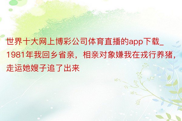 世界十大网上博彩公司体育直播的app下载_1981年我回乡省亲，相亲对象嫌我在戎行养猪，走运她嫂子追了出来