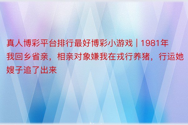 真人博彩平台排行最好博彩小游戏 | 1981年我回乡省亲，相亲对象嫌我在戎行养猪，行运她嫂子追了出来