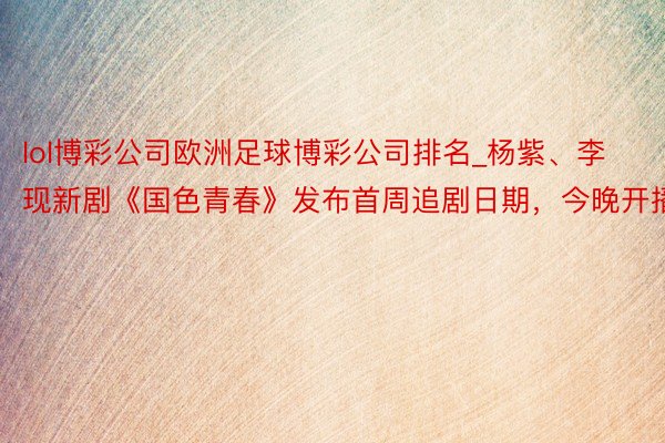 lol博彩公司欧洲足球博彩公司排名_杨紫、李现新剧《国色青春》发布首周追剧日期，今晚开播
