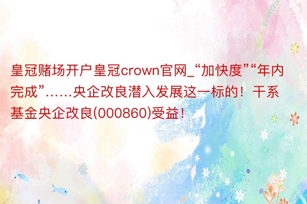 皇冠赌场开户皇冠crown官网_“加快度”“年内完成”……央企改良潜入发展这一标的！干系基金央企改良(000860)受益！