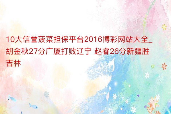 10大信誉菠菜担保平台2016博彩网站大全_胡金秋27分广厦打败辽宁 赵睿26分新疆胜吉林