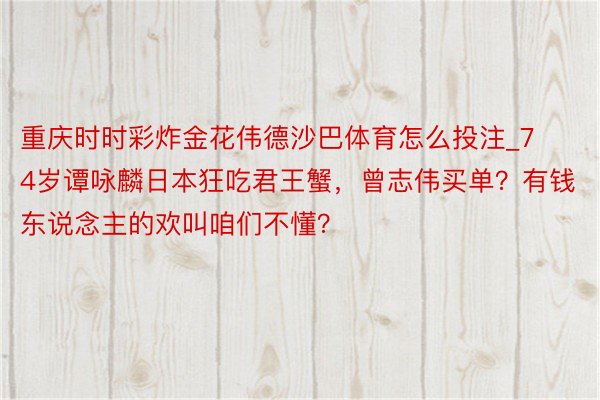 重庆时时彩炸金花伟德沙巴体育怎么投注_74岁谭咏麟日本狂吃君王蟹，曾志伟买单？有钱东说念主的欢叫咱们不懂？