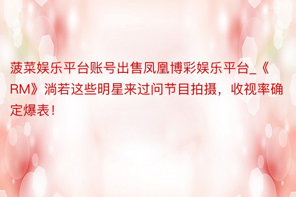 菠菜娱乐平台账号出售凤凰博彩娱乐平台_《RM》淌若这些明星来过问节目拍摄，收视率确定爆表！