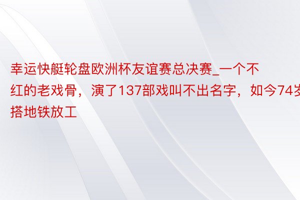 幸运快艇轮盘欧洲杯友谊赛总决赛_一个不红的老戏骨，演了137部戏叫不出名字，如今74岁搭地铁放工