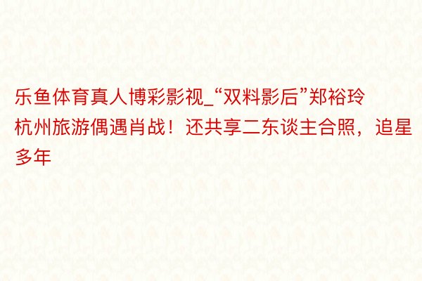 乐鱼体育真人博彩影视_“双料影后”郑裕玲杭州旅游偶遇肖战！还共享二东谈主合照，追星多年