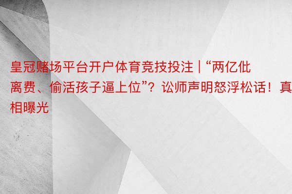 皇冠赌场平台开户体育竞技投注 | “两亿仳离费、偷活孩子逼上位”？讼师声明怒浮松话！真相曝光