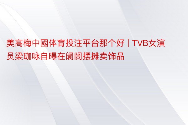 美高梅中國体育投注平台那个好 | TVB女演员梁珈咏自曝在阛阓摆摊卖饰品