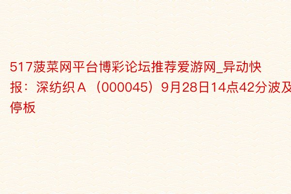 517菠菜网平台博彩论坛推荐爱游网_异动快报：深纺织Ａ（000045）9月28日14点42分波及涨停板