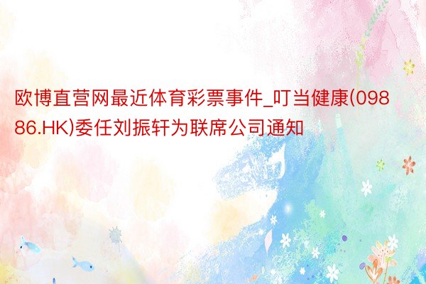 欧博直营网最近体育彩票事件_叮当健康(09886.HK)委任刘振轩为联席公司通知